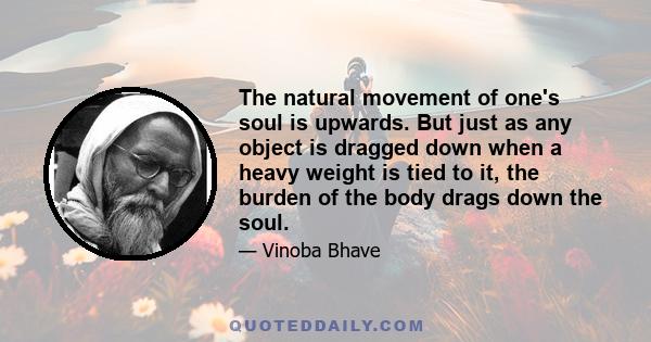 The natural movement of one's soul is upwards. But just as any object is dragged down when a heavy weight is tied to it, the burden of the body drags down the soul.