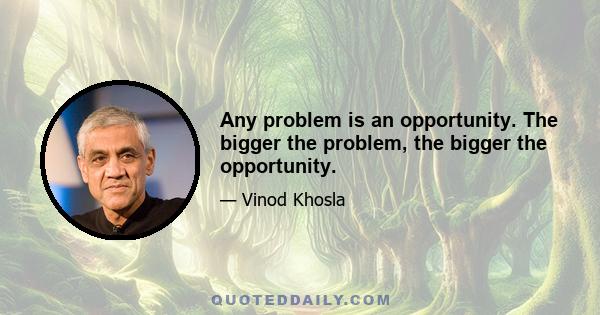 Any problem is an opportunity. The bigger the problem, the bigger the opportunity.