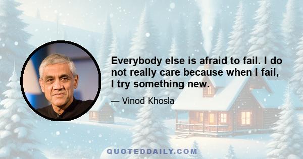 Everybody else is afraid to fail. I do not really care because when I fail, I try something new.