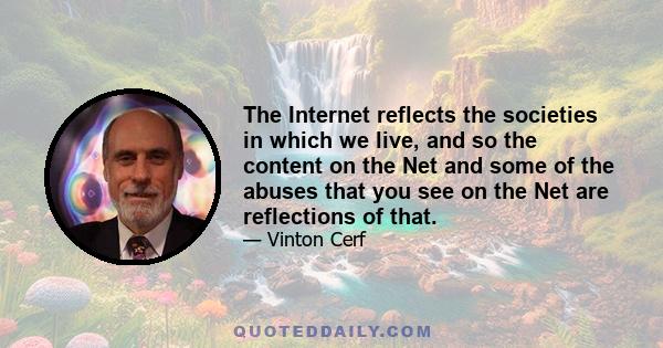 The Internet reflects the societies in which we live, and so the content on the Net and some of the abuses that you see on the Net are reflections of that.