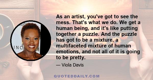 As an artist, you've got to see the mess. That's what we do. We get a human being, and it's like putting together a puzzle. And the puzzle has got to be a mixture, a multifaceted mixture of human emotions, and not all