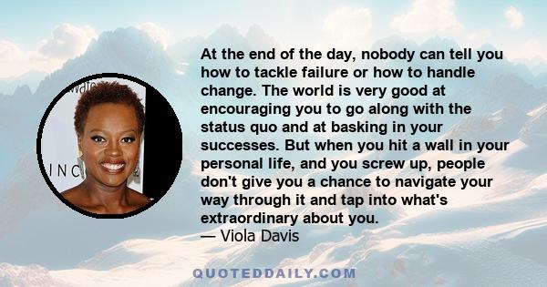 At the end of the day, nobody can tell you how to tackle failure or how to handle change. The world is very good at encouraging you to go along with the status quo and at basking in your successes. But when you hit a