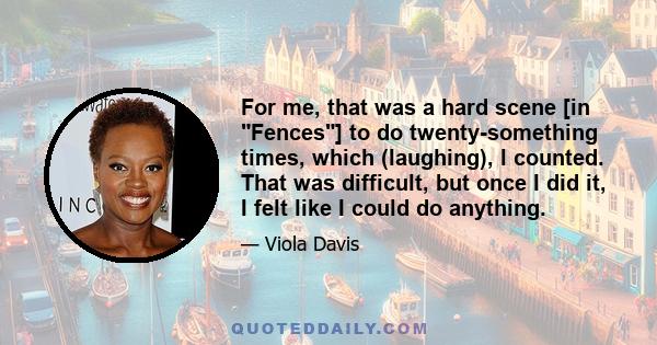 For me, that was a hard scene [in Fences] to do twenty-something times, which (laughing), I counted. That was difficult, but once I did it, I felt like I could do anything.