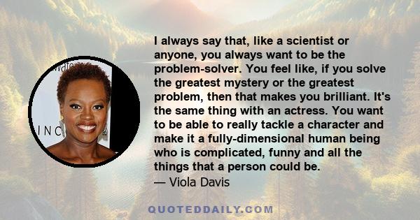 I always say that, like a scientist or anyone, you always want to be the problem-solver. You feel like, if you solve the greatest mystery or the greatest problem, then that makes you brilliant. It's the same thing with