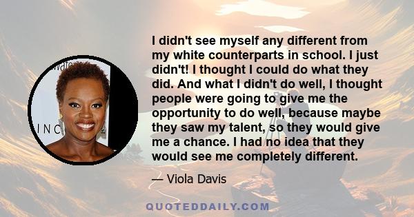 I didn't see myself any different from my white counterparts in school. I just didn't! I thought I could do what they did. And what I didn't do well, I thought people were going to give me the opportunity to do well,