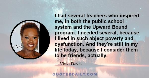 I had several teachers who inspired me, in both the public school system and the Upward Bound program. I needed several, because I lived in such abject poverty and dysfunction. And they're still in my life today,