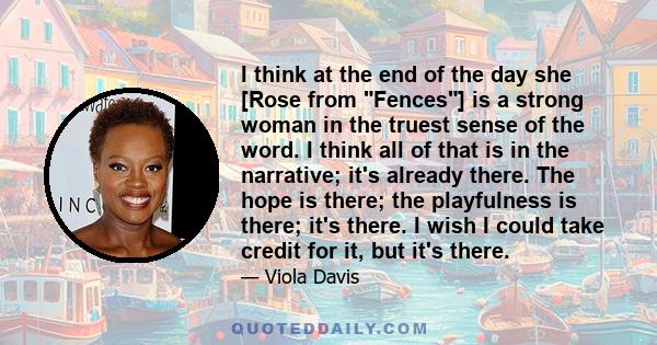 I think at the end of the day she [Rose from Fences] is a strong woman in the truest sense of the word. I think all of that is in the narrative; it's already there. The hope is there; the playfulness is there; it's