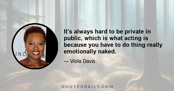 It's always hard to be private in public, which is what acting is because you have to do thing really emotionally naked.