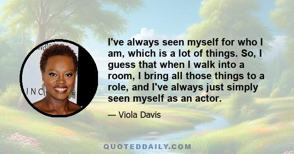 I've always seen myself for who I am, which is a lot of things. So, I guess that when I walk into a room, I bring all those things to a role, and I've always just simply seen myself as an actor.