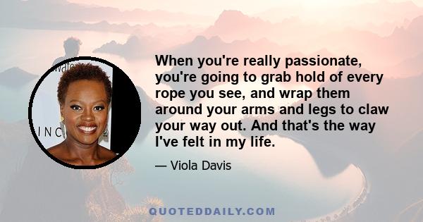 When you're really passionate, you're going to grab hold of every rope you see, and wrap them around your arms and legs to claw your way out. And that's the way I've felt in my life.