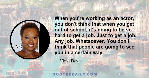 When you're working as an actor, you don't think that when you get out of school, it's going to be so hard to get a job. Just to get a job. Any job. Whatsoever. You don't think that people are going to see you in a