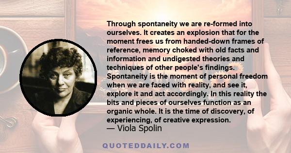 Through spontaneity we are re-formed into ourselves. It creates an explosion that for the moment frees us from handed-down frames of reference, memory choked with old facts and information and undigested theories and