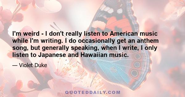 I'm weird - I don't really listen to American music while I'm writing. I do occasionally get an anthem song, but generally speaking, when I write, I only listen to Japanese and Hawaiian music.