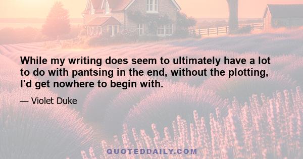 While my writing does seem to ultimately have a lot to do with pantsing in the end, without the plotting, I'd get nowhere to begin with.