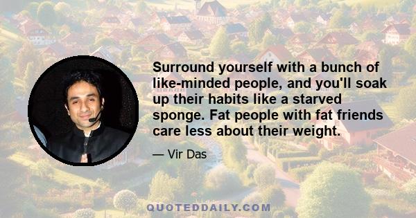 Surround yourself with a bunch of like-minded people, and you'll soak up their habits like a starved sponge. Fat people with fat friends care less about their weight.