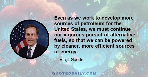 Even as we work to develop more sources of petroleum for the United States, we must continue our vigorous pursuit of alternative fuels, so that we can be powered by cleaner, more efficient sources of energy.