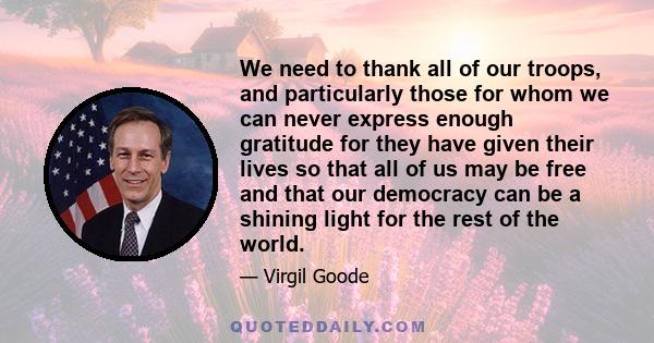 We need to thank all of our troops, and particularly those for whom we can never express enough gratitude for they have given their lives so that all of us may be free and that our democracy can be a shining light for