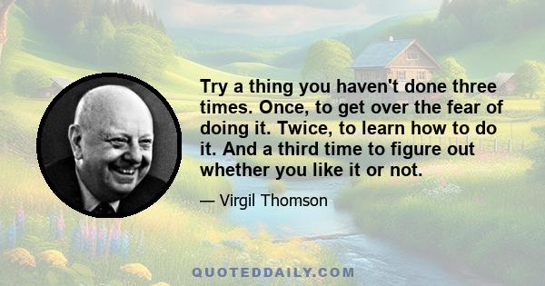 Try a thing you haven't done three times. Once, to get over the fear of doing it. Twice, to learn how to do it. And a third time to figure out whether you like it or not.