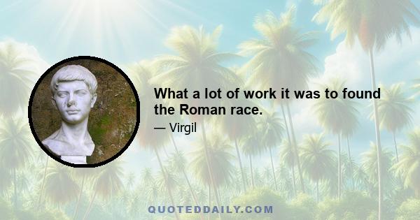 What a lot of work it was to found the Roman race.