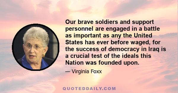 Our brave soldiers and support personnel are engaged in a battle as important as any the United States has ever before waged, for the success of democracy in Iraq is a crucial test of the ideals this Nation was founded