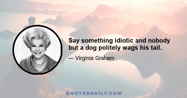 Say something idiotic and nobody but a dog politely wags his tail.