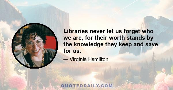 Libraries never let us forget who we are, for their worth stands by the knowledge they keep and save for us.