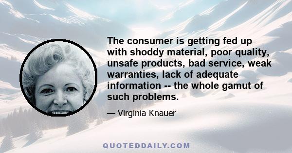 The consumer is getting fed up with shoddy material, poor quality, unsafe products, bad service, weak warranties, lack of adequate information -- the whole gamut of such problems.