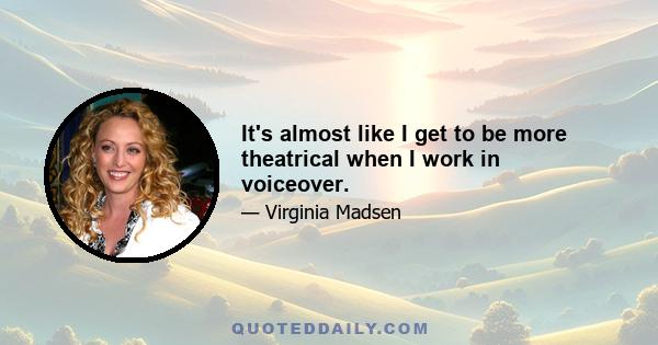 It's almost like I get to be more theatrical when I work in voiceover.