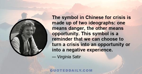 The symbol in Chinese for crisis is made up of two ideographs: one means danger, the other means opportunity. This symbol is a reminder that we can choose to turn a crisis into an opportunity or into a negative