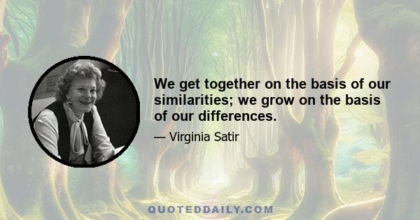 We get together on the basis of our similarities; we grow on the basis of our differences.