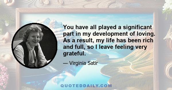 You have all played a significant part in my development of loving. As a result, my life has been rich and full, so I leave feeling very grateful.