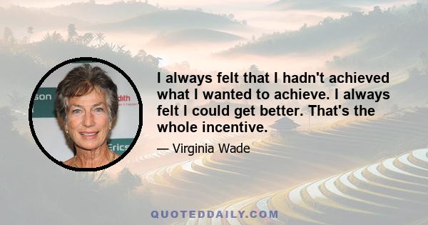 I always felt that I hadn't achieved what I wanted to achieve. I always felt I could get better. That's the whole incentive.