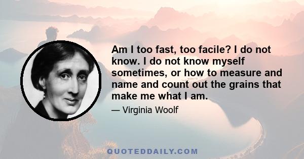 Am I too fast, too facile? I do not know. I do not know myself sometimes, or how to measure and name and count out the grains that make me what I am.