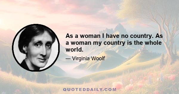 As a woman I have no country. As a woman my country is the whole world.