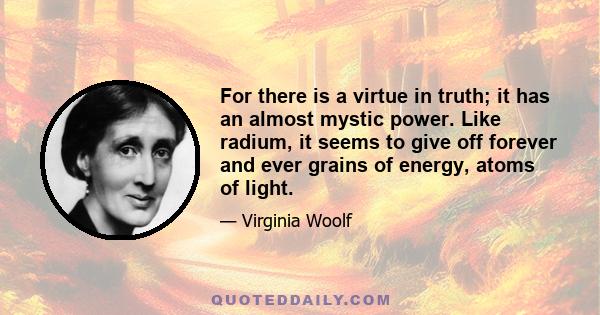 For there is a virtue in truth; it has an almost mystic power. Like radium, it seems to give off forever and ever grains of energy, atoms of light.