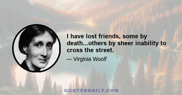 I have lost friends, some by death...others by sheer inability to cross the street.