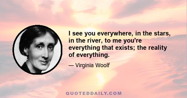 I see you everywhere, in the stars, in the river, to me you're everything that exists; the reality of everything.