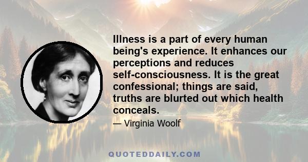 Illness is a part of every human being's experience. It enhances our perceptions and reduces self-consciousness. It is the great confessional; things are said, truths are blurted out which health conceals.