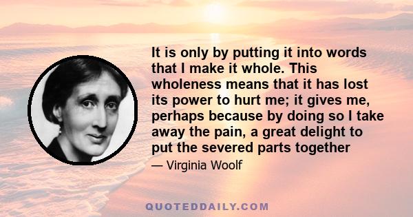 It is only by putting it into words that I make it whole. This wholeness means that it has lost its power to hurt me; it gives me, perhaps because by doing so I take away the pain, a great delight to put the severed