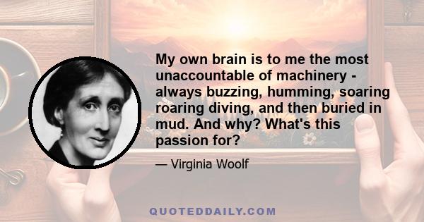 My own brain is to me the most unaccountable of machinery - always buzzing, humming, soaring roaring diving, and then buried in mud. And why? What's this passion for?