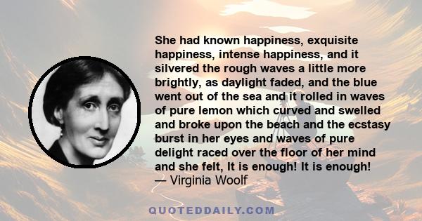 She had known happiness, exquisite happiness, intense happiness, and it silvered the rough waves a little more brightly, as daylight faded, and the blue went out of the sea and it rolled in waves of pure lemon which