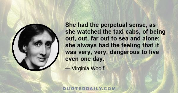 She had the perpetual sense, as she watched the taxi cabs, of being out, out, far out to sea and alone; she always had the feeling that it was very, very, dangerous to live even one day.