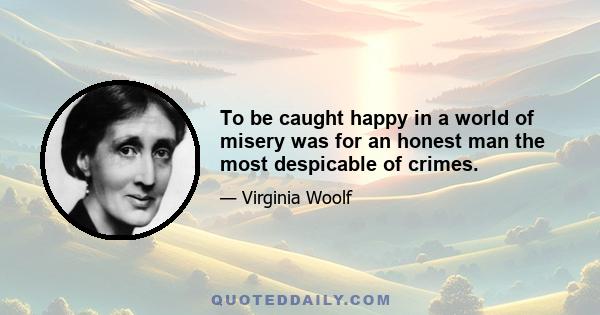 To be caught happy in a world of misery was for an honest man the most despicable of crimes.