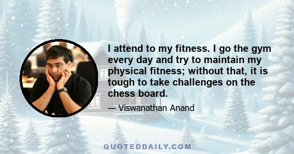 I attend to my fitness. I go the gym every day and try to maintain my physical fitness; without that, it is tough to take challenges on the chess board.