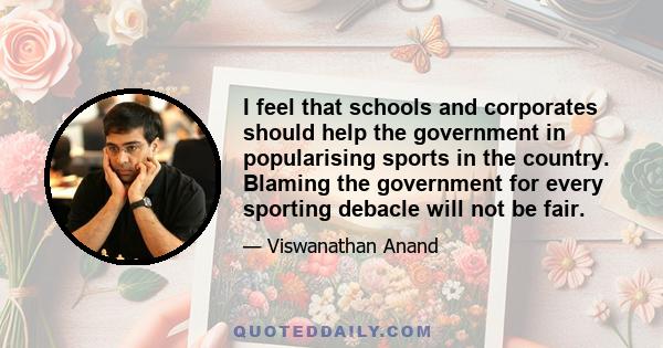 I feel that schools and corporates should help the government in popularising sports in the country. Blaming the government for every sporting debacle will not be fair.