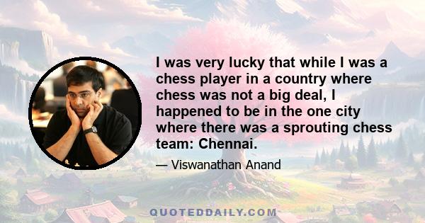 I was very lucky that while I was a chess player in a country where chess was not a big deal, I happened to be in the one city where there was a sprouting chess team: Chennai.