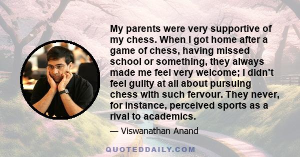 My parents were very supportive of my chess. When I got home after a game of chess, having missed school or something, they always made me feel very welcome; I didn't feel guilty at all about pursuing chess with such