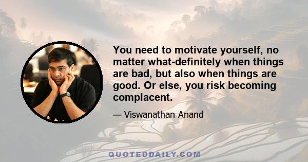 You need to motivate yourself, no matter what-definitely when things are bad, but also when things are good. Or else, you risk becoming complacent.