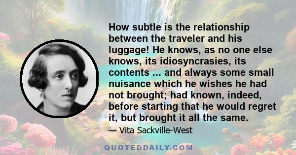 How subtle is the relationship between the traveler and his luggage! He knows, as no one else knows, its idiosyncrasies, its contents ... and always some small nuisance which he wishes he had not brought; had known,