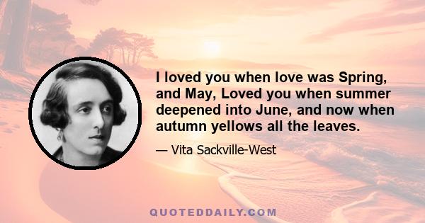 I loved you when love was Spring, and May, Loved you when summer deepened into June, and now when autumn yellows all the leaves.